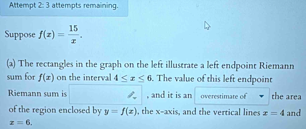 Attempt 2:3 attempts remaining. 
Suppose f(x)= 15/x . 
(a) The rectangles in the graph on the left illustrate a left endpoint Riemann 
sum for f(x) on the interval 4≤ x≤ 6. The value of this left endpoint 
Riemann sum is , and it is an overestimate of the area 
of the region enclosed by y=f(x) , the x-axis, and the vertical lines x=4 and
x=6.