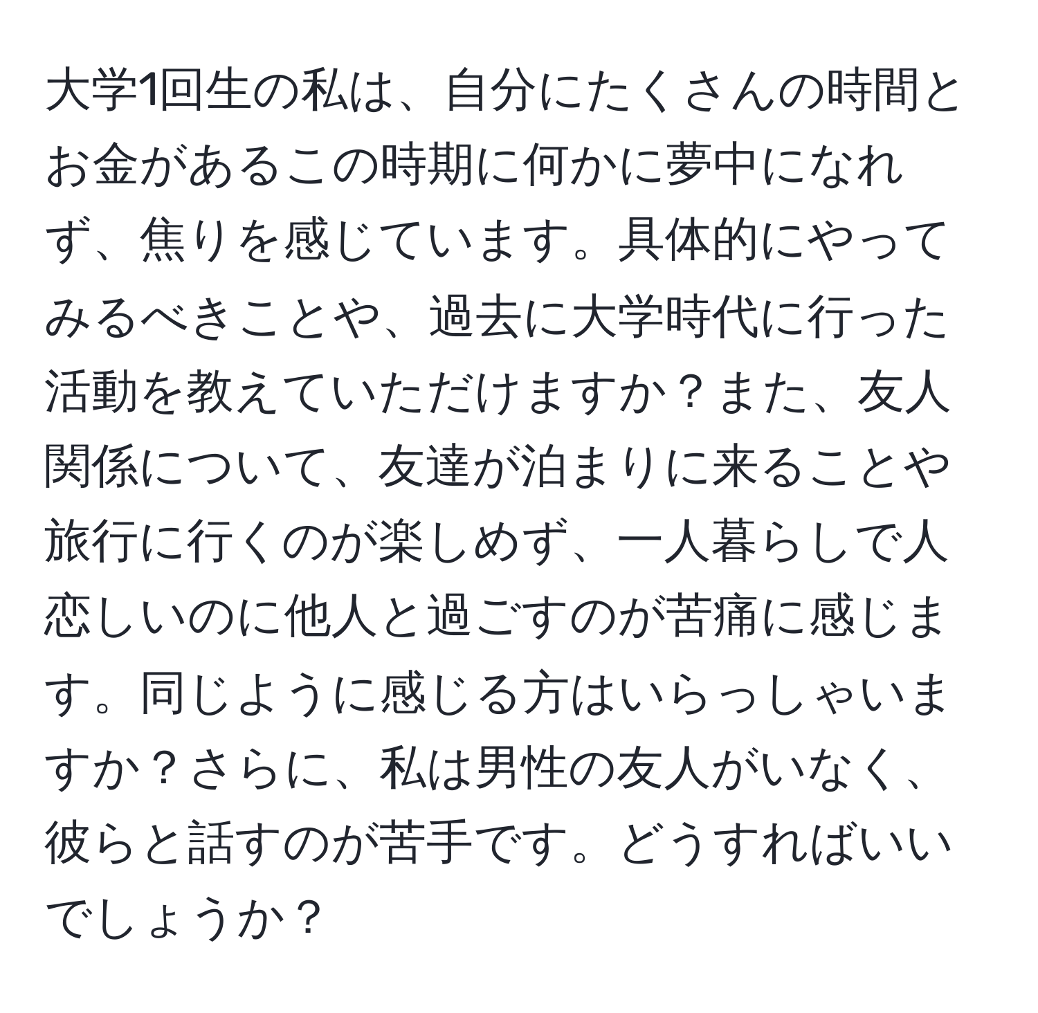 大学1回生の私は、自分にたくさんの時間とお金があるこの時期に何かに夢中になれず、焦りを感じています。具体的にやってみるべきことや、過去に大学時代に行った活動を教えていただけますか？また、友人関係について、友達が泊まりに来ることや旅行に行くのが楽しめず、一人暮らしで人恋しいのに他人と過ごすのが苦痛に感じます。同じように感じる方はいらっしゃいますか？さらに、私は男性の友人がいなく、彼らと話すのが苦手です。どうすればいいでしょうか？