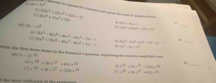 a (5x+3)^3
A) 125x^3+225x^2+225x+27
a T heorem to expand the binomial and express the resuls in simplified form
25x^6+15x^3+729
48) (2x-1)^5
B) 25x^2+30x+9
4
Dj 125x^3+225x^2+135x+27
_
A) 32x^5-80x^4+80x^3-40x^2+10x-1 B) 32x^5-16x^4+8x^3-4x^2+2x-1
_
C 32x^5+10x^4-40x^3-40x^2+10x-1 D) (4x^2-4x+1)^3
Write the first three terms in the binomial expansion, expressing the result in simplified form.
49) (x+2)^18
4) x^(18)+36x^(17)+612x^(16) B) x^(18)+34x^(17)+1224x^(16)
_
C x^(18)+36x^(17)+1224x^(16)
D) x^(18)+34x^(17)+612x^(16)
f the term indicated in the expanaion .