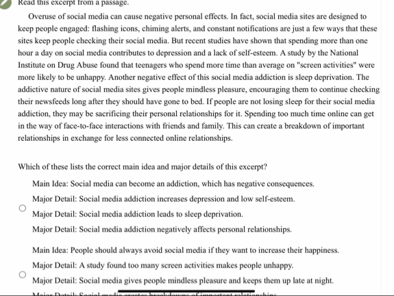 Read this excerpt from a passage.
Overuse of social media can cause negative personal effects. In fact, social media sites are designed to
keep people engaged: flashing icons, chiming alerts, and constant notifications are just a few ways that these
sites keep people checking their social media. But recent studies have shown that spending more than one
hour a day on social media contributes to depression and a lack of self-esteem. A study by the National
Institute on Drug Abuse found that teenagers who spend more time than average on "screen activities" were
more likely to be unhappy. Another negative effect of this social media addiction is sleep deprivation. The
addictive nature of social media sites gives people mindless pleasure, encouraging them to continue checking
their newsfeeds long after they should have gone to bed. If people are not losing sleep for their social media
addiction, they may be sacrificing their personal relationships for it. Spending too much time online can get
in the way of face-to-face interactions with friends and family. This can create a breakdown of important
relationships in exchange for less connected online relationships.
Which of these lists the correct main idea and major details of this excerpt?
Main Idea: Social media can become an addiction, which has negative consequences.
Major Detail: Social media addiction increases depression and low self-esteem.
Major Detail: Social media addiction leads to sleep deprivation.
Major Detail: Social media addiction negatively affects personal relationships.
Main Idea: People should always avoid social media if they want to increase their happiness.
Major Detail: A study found too many screen activities makes people unhappy.
Major Detail: Social media gives people mindless pleasure and keeps them up late at night.