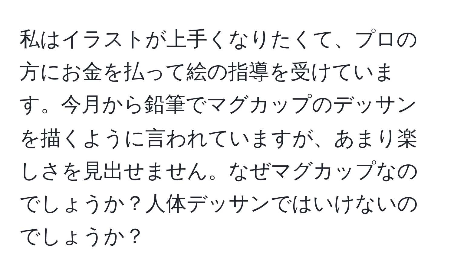 私はイラストが上手くなりたくて、プロの方にお金を払って絵の指導を受けています。今月から鉛筆でマグカップのデッサンを描くように言われていますが、あまり楽しさを見出せません。なぜマグカップなのでしょうか？人体デッサンではいけないのでしょうか？