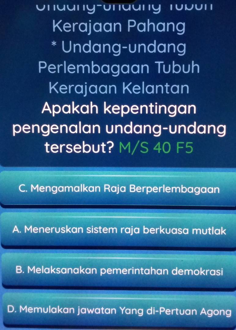 Unaang-Unaang Tubun
Kerajaan Pahang
* Undang-undang
Perlembagaan Tubuh
Kerajaan Kelantan
Apakah kepentingan
pengenalan undang-undang
tersebut? M/S 40 F5
C. Mengamalkan Raja Berperlembagaan
A. Meneruskan sistem raja berkuasa mutlak
B. Melaksanakan pemerintahan demokrasi
D. Memulakan jawatan Yang di-Pertuan Agong