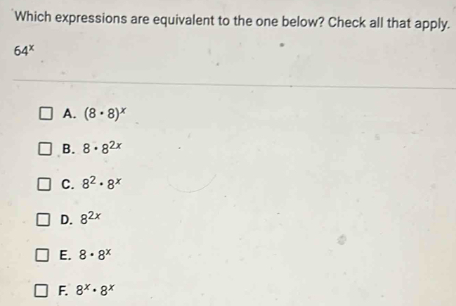 Which expressions are equivalent to the one below? Check all that apply.
64^x
A. (8· 8)^x
B. 8· 8^(2x)
C. 8^2· 8^x
D. 8^(2x)
E. 8· 8^x
F. 8^x· 8^x