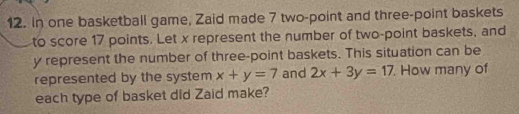 In one basketball game, Zaid made 7 two-point and three-point baskets
to score 17 points. Let x represent the number of two-point baskets, and
y represent the number of three-point baskets. This situation can be
represented by the system x+y=7 and 2x+3y=17. How many of
each type of basket did Zaid make?