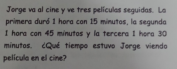 Jorge va al cine y ve tres películas seguidas. La 
primera duró 1 hora con 15 minutos, la segunda
1 hora con 45 minutos y la tercera 1 hora 30
minutos. ¿Qué tiempo estuvo Jorge viendo 
película en el cine?