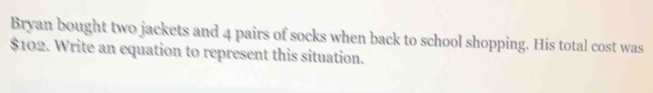 Bryan bought two jackets and 4 pairs of socks when back to school shopping. His total cost was
$102. Write an equation to represent this situation.