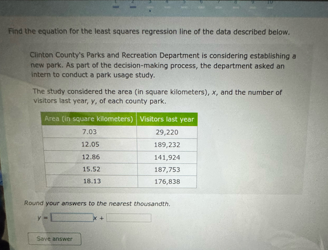 Find the equation for the least squares regression line of the data described below. 
Clinton County's Parks and Recreation Department is considering establishing a 
new park. As part of the decision-making process, the department asked an 
intern to conduct a park usage study. 
The study considered the area (in square kilometers), x, and the number of 
visitors last year, y, of each county park. 
Round your answers to the nearest thousandth.
y=□ x+□
Save answer