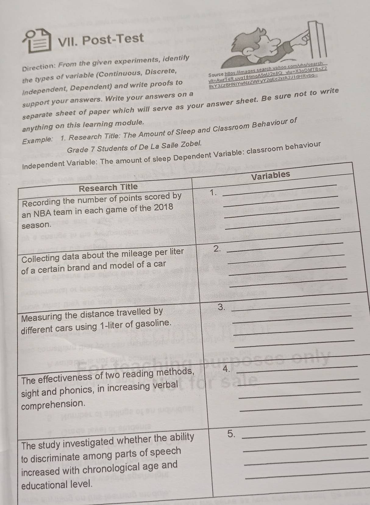 = VII. Post-Test 
Direction: From the given experiments, identify 
the types of variable (Continuous, Discrete, 
Source:https://i 
Independent, Dependent) and write proofs to yIt=AwrT4R.uva1fHmoA5nU2nJlQ: v 
9xY3ZzBHNIYwNzZWFyY2gEc2xrA2J1dHRvbg-- 
support your answers. Write your answers on a 
separate sheet of paper which will serve as your answer sheet. Be sure not to write 
anything on this learning module. 
Example: 1. Research Title: The Amount of Sleep and Classroom Behaviour of 
Grade 7 Students of De La Salle Zobel. 
ble: classroom behaviour 
_