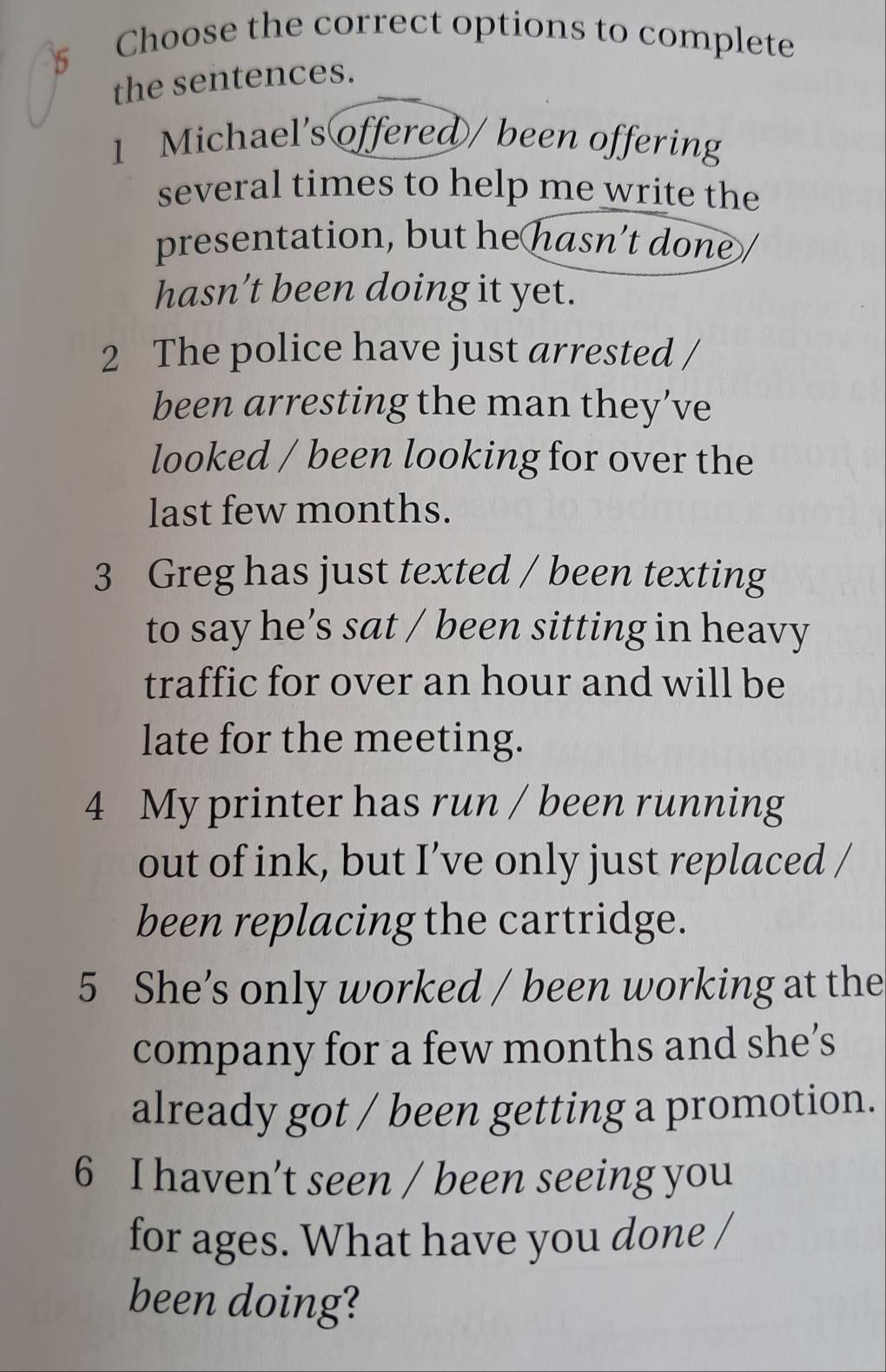 Choose the correct options to complete 
the sentences. 
1 Michael's offered / been offering 
several times to help me write the 
presentation, but he hasn’t done / 
hasn’t been doing it yet. 
2 The police have just arrested / 
been arresting the man they’ve 
looked / been looking for over the 
last few months. 
3 Greg has just texted / been texting 
to say he’s sat / been sitting in heavy 
traffic for over an hour and will be 
late for the meeting. 
4 My printer has run / been running 
out of ink, but I’ve only just replaced / 
been replacing the cartridge. 
5 She’s only worked / been working at the 
company for a few months and she’s 
already got / been getting a promotion. 
6 I haven’t seen / been seeing you 
for ages. What have you done / 
been doing?