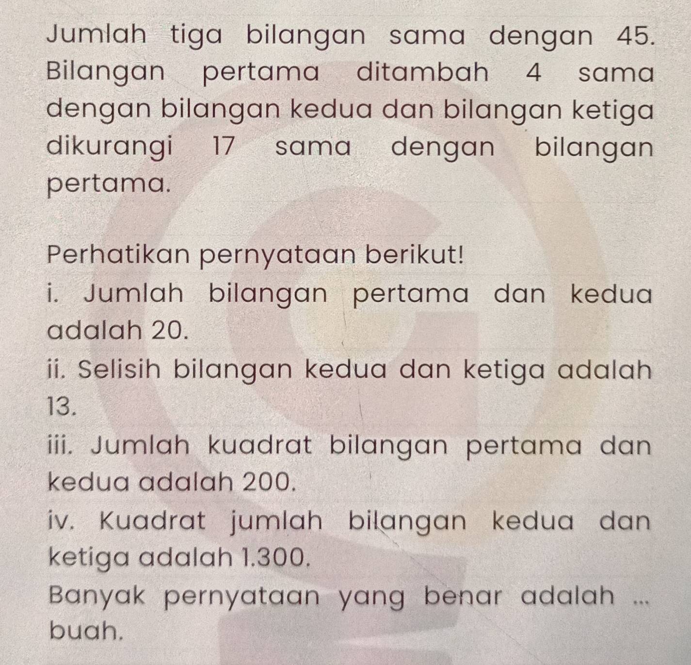 Jumlah tiga bilangan sama dengan 45. 
Bilangan pertama ditambah 4 sama 
dengan bilangan kedua dan bilangan ketiga 
dikurangi 17 sama dengan bilangan 
pertama. 
Perhatikan pernyataan berikut! 
i. Jumlah bilangan pertama dan kedua 
adalah 20. 
ii. Selisih bilangan kedua dan ketiga adalah
13. 
iii. Jumlah kuadrat bilangan pertama dan 
kedua adalah 200. 
iv. Kuadrat jumlah bilangan kedua dan 
ketiga adalah 1.300. 
Banyak pernyataan yang benar adalah ... 
buah.