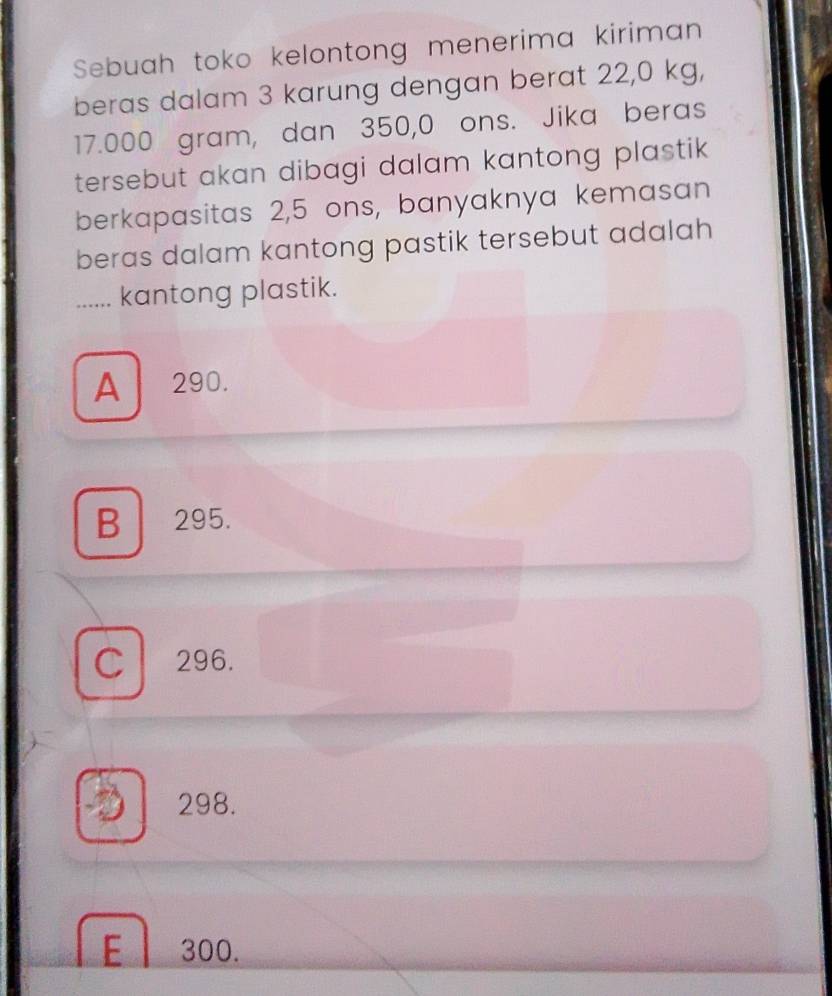 Sebuah toko kelontong menerima kiriman
beras dalam 3 karung dengan berat 22,0 kg,
17.000 gram, dan 350,0 ons. Jika beras
tersebut akan dibagi dalam kantong plastik 
berkapasitas 2,5 ons, banyaknya kemasan
beras dalam kantong pastik tersebut adalah 
....... kantong plastik.
A 290.
B . 295.
C 296.
a 298.
E 300.