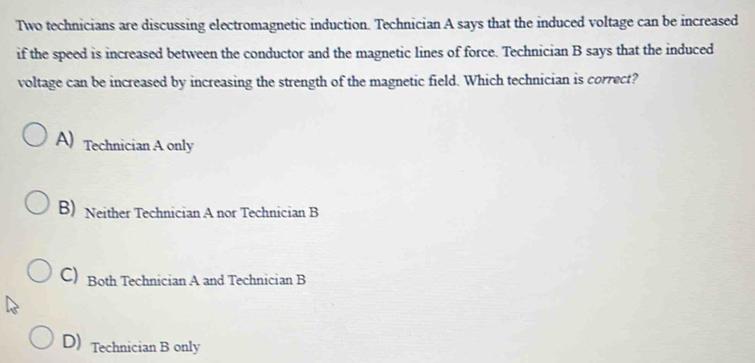 Two technicians are discussing electromagnetic induction. Technician A says that the induced voltage can be increased
if the speed is increased between the conductor and the magnetic lines of force. Technician B says that the induced
voltage can be increased by increasing the strength of the magnetic field. Which technician is correct?
A) Technician A only
B) Neither Technician A nor Technician B
C) Both Technician A and Technician B
D) Technician B only