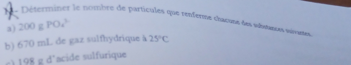 Déterminer le nombre de particules que renferme chacune des substances suivantes, 
a) 200g PO_4^((3-)
b) 670 mL de gaz sulfhydrique à 25^circ)C
c) 198 g d'acide sulfurique