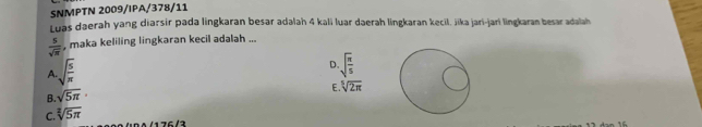 SNMPTN 2009/IPA/378/11
Luas daerah yang diarsir pada lingkaran besar adalah 4 kali luar daerah lingkaran kecil, jika jari-jari lingkaran besar adalah
 5/sqrt(π )  , maka keliling lingkaran kecil adalah ...
A sqrt(frac 5)π 
D. sqrt(frac π )5
B. sqrt(5π )·
E. sqrt[5](2π )
C. sqrt[2](5π )
1 76 /