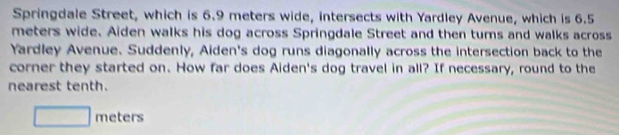 Springdale Street, which is 6.9 meters wide, intersects with Yardley Avenue, which is 6.5
meters wide. Aiden walks his dog across Springdale Street and then turs and walks across 
Yardley Avenue. Suddenly, Aiden's dog runs diagonally across the intersection back to the 
corner they started on. How far does Aiden's dog travel in all? If necessary, round to the 
nearest tenth.
□ meters