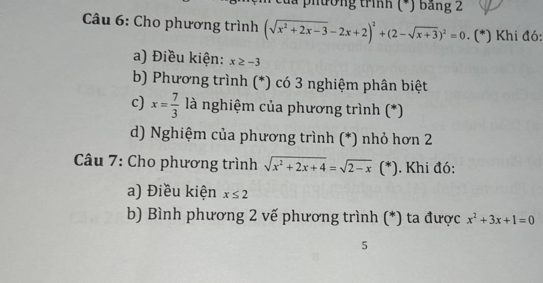 đa phường trình (*) băng 2 
*Câu 6: Cho phương trình (sqrt(x^2+2x-3)-2x+2)^2+(2-sqrt(x+3))^2=0. (*) Khi đó: 
a) Điều kiện: x≥ -3
b) Phương trình (*) có 3 nghiệm phân biệt 
c) x= 7/3  là nghiệm của phương trình (*) 
d) Nghiệm của phương trình (*) nhỏ hơn 2 
Câu 7: Cho phương trình sqrt(x^2+2x+4)=sqrt(2-x) ( (*). Khi đó: 
a) Điều kiện x≤ 2
b) Bình phương 2 vế phương trình (*) ta được x^2+3x+1=0
5