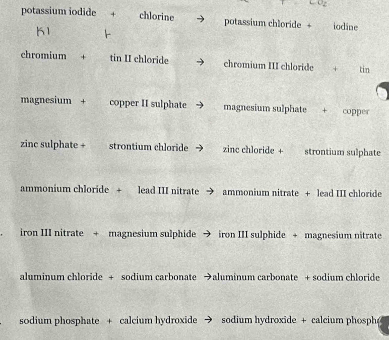 9z
potassium iodide + chlorine potassium chloride + iodine
K1
chromium + tin II chloride chromium III chloride + tin
magnesium + copper II sulphate magnesium sulphate + copper
zinc sulphate + strontium chloride zinc chloride + strontium sulphate
ammonium chloride + lead III nitrate → ammonium nitrate + lead III chloride
iron III nitrate + magnesium sulphide → iron III sulphide + magnesium nitrate
aluminum chloride + sodium carbonate →aluminum carbonate + sodium chloride
sodium phosphate + calcium hydroxide → sodium hydroxide + calcium phosph