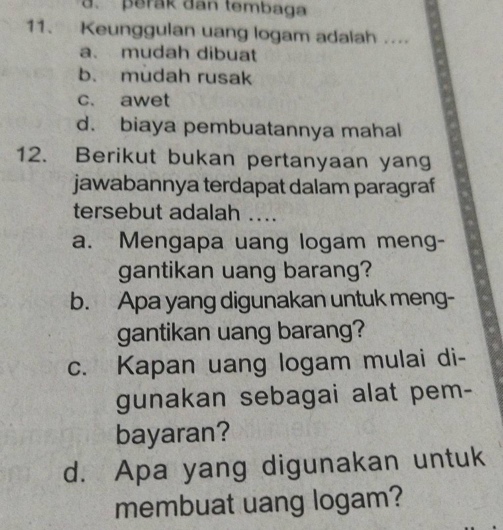 perak dan tembaga
11. Keunggulan uang logam adalah ....
a. mudah dibuat
b. mudah rusak
c. awet
d. biaya pembuatannya mahal
12. Berikut bukan pertanyaan yang
jawabannya terdapat dalam paragraf
tersebut adalah ....
a. Mengapa uang logam meng-
gantikan uang barang?
b. Apa yang digunakan untuk meng-
gantikan uang barang?
c. Kapan uang logam mulai di-
gunakan sebagai alat pem-
bayaran?
d. Apa yang digunakan untuk
membuat uang logam?