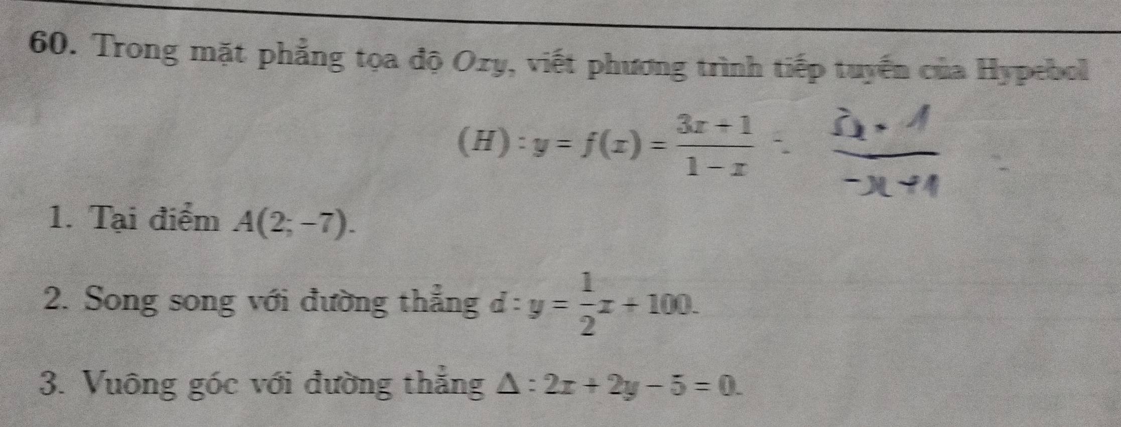 Trong mặt phẳng tọa độ Ozy, viết phương trình tiếp tuyển của Hypebol 
(H) y=f(x)= (3x+1)/1-x 
1. Tại điểm A(2;-7). 
2. Song song với đường thẳng d:y= 1/2 x+100. 
3. Vuông góc với đường thẳng △ :2x+2y-5=0.