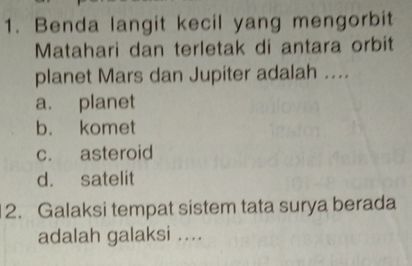 Benda langit kecil yang mengorbit
Matahari dan terletak di antara orbit
planet Mars dan Jupiter adalah ....
a. planet
b. komet
c. asteroid
d. satelit
2. Galaksi tempat sistem tata surya berada
adalah galaksi ....