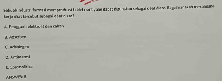 Sebuahindustri farmasi memproduksi tablet norit yang dapat digunakan sebagai obat diare. Bagaimanakah mekanisme
kerja obat tersebut sebagal obat diare?
A. Penggant| elektrolit dan cairan
B. Adsorben
C. Adstingen
D. Antiæekresi
E. Spasnolitika
ANSWER: B