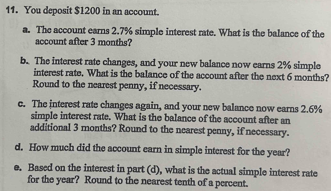 You deposit $1200 in an account. 
a. The account earns 2.7% simple interest rate. What is the balance of the 
account after 3 months? 
b. The interest rate changes, and your new balance now earns 2% simple 
interest rate. What is the balance of the account after the next 6 months? 
Round to the nearest penny, if necessary. 
c. The interest rate changes again, and your new balance now earns 2.6%
simple interest rate. What is the balance of the account after an 
additional 3 months? Round to the nearest penny, if necessary. 
d. How much did the account earn in simple interest for the year? 
e. Based on the interest in part (d), what is the actual simple interest rate 
for the year? Round to the nearest tenth of a percent.