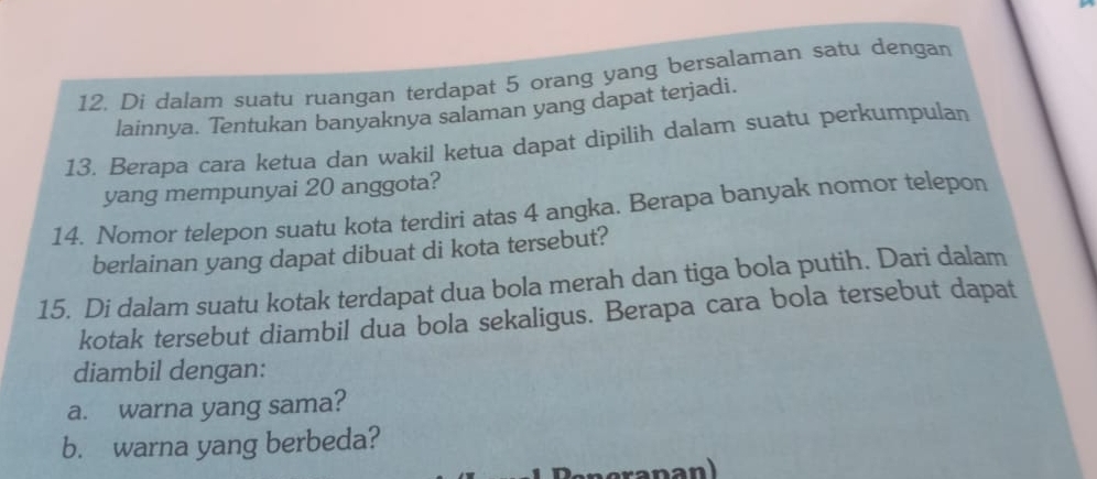 Di dalam suatu ruangan terdapat 5 orang yang bersalaman satu dengan 
lainnya. Tentukan banyaknya salaman yang dapat terjadi. 
13. Berapa cara ketua dan wakil ketua dapat dipilih dalam suatu perkumpulan 
yang mempunyai 20 anggota? 
14. Nomor telepon suatu kota terdiri atas 4 angka. Berapa banyak nomor telepon 
berlainan yang dapat dibuat di kota tersebut? 
15. Di dalam suatu kotak terdapat dua bola merah dan tiga bola putih. Dari dalam 
kotak tersebut diambil dua bola sekaligus. Berapa cara bola tersebut dapat 
diambil dengan: 
a. warna yang sama? 
b. warna yang berbeda?