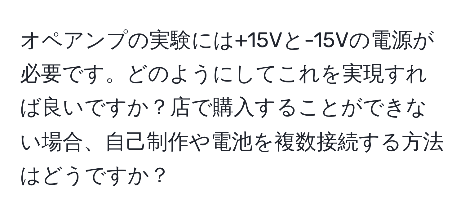 オペアンプの実験には+15Vと-15Vの電源が必要です。どのようにしてこれを実現すれば良いですか？店で購入することができない場合、自己制作や電池を複数接続する方法はどうですか？