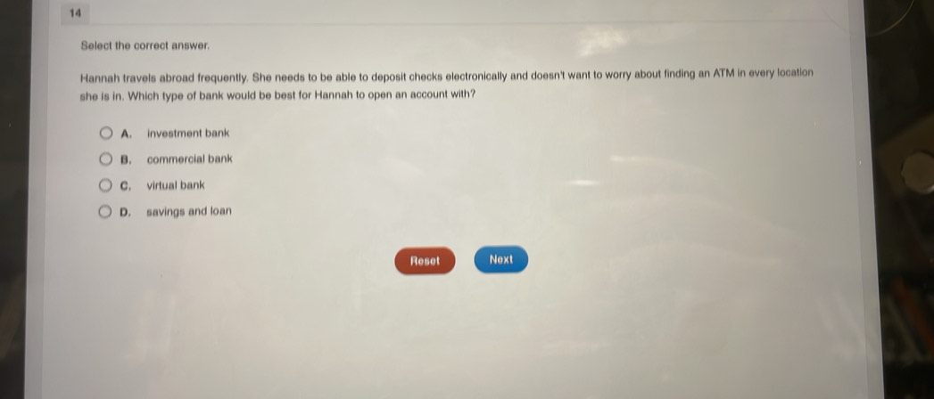 Select the correct answer.
Hannah travels abroad frequently. She needs to be able to deposit checks electronically and doesn't want to worry about finding an ATM in every location
she is in. Which type of bank would be best for Hannah to open an account with?
A. investment bank
B. commercial bank
C. virtual bank
D. savings and loan
Reset Next