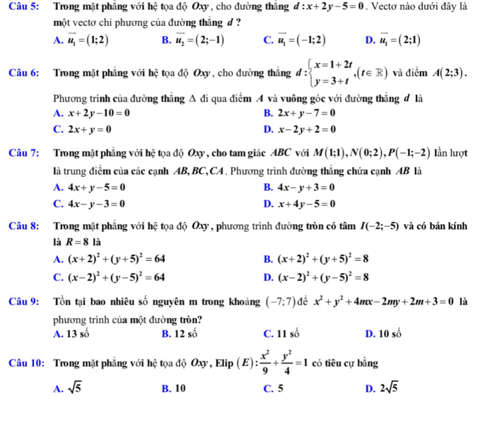 Trong mặt phăng với hệ tọa độ Oxy, cho đường thăng d:x+2y-5=0. Vectơ nào dưới đây là
một vectơ chỉ phương của đường thắng đ ?
A. vector u_1=(1;2) B. overline u_2=(2;-1) C. vector u_1=(-1;2) D. vector u_1=(2;1)
Câu 6: Trong mặt phẳng với hệ tọa độ Oxy, cho đường thắng d:beginarrayl x=1+2t y=3+tendarray. ,(t∈ R) và điểm A(2;3).
Phương trình của đường thẳng Δ đi qua điểm A và vuông góc với đường thắng đ là
A. x+2y-10=0 B. 2x+y-7=0
C. 2x+y=0 D. x-2y+2=0
Câu 7: Trong mặt phẳng với hệ tọa độ Oxy, cho tam giác ABC với M(1;1),N(0;2),P(-1;-2) lần lượt
là trung điểm của các cạnh AB, BC,CA . Phương trình đường thắng chứa cạnh AB là
A. 4x+y-5=0 B. 4x-y+3=0
C. 4x-y-3=0 D. x+4y-5=0
Câu 8: Trong mặt phẳng với hệ tọa độ Oxy , phương trình đường tròn có tâm I(-2;-5) và có bán kính
là R=8 là
A. (x+2)^2+(y+5)^2=64 B. (x+2)^2+(y+5)^2=8
C. (x-2)^2+(y-5)^2=64 D. (x-2)^2+(y-5)^2=8
Câu 9: Tồn tại bao nhiêu số nguyên m trong khoảng (-7;7) đề x^2+y^2+4mx-2my+2m+3=0 là
phương trình của một đường tròn?
A. 13shat o B. 12shat o C. 11 số D. 10shat o
Câu 10: Trong mặt phẳng với hệ tọa độ Oxy, Elip (E): : x^2/9 + y^2/4 =1 có tiêu cự bằng
A. sqrt(5) B. 10 C. 5 D. 2sqrt(5)