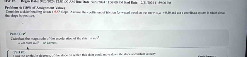 HW # Begin Date: 9/23/2024 12:01:00 AM Due Date: 9/29/2024 11:59:00 PM End Date: 12/21/2024 11:59:00 PM 
Problem 4: (10% of Assignment Value) 
Consider a skier heading down a 9.5° slope. Assume the coefficient of friction for waxed wood on wet snow is mu _k=0.10 and use a coordinate system in which down 
the slope is positive. 
Part (a) 
Calculate the magnitude of the acceleration of the skier in m/s^2.
a=0.6510m/s^2 Correct! 
Part (b) 
Find the angle, in degrees, of the slope on which this skier could move down the slope at constant velocity.
