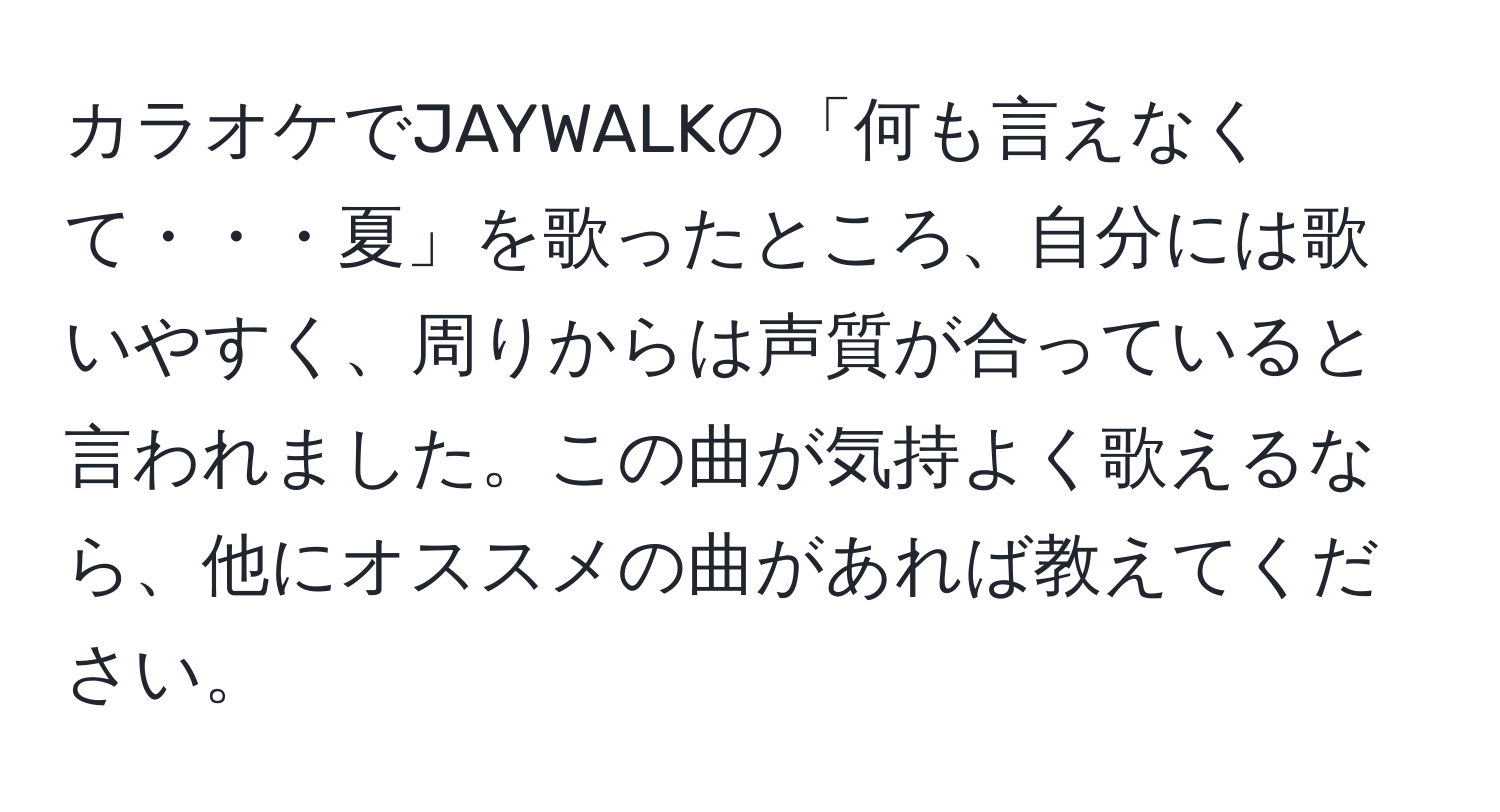 カラオケでJAYWALKの「何も言えなくて・・・夏」を歌ったところ、自分には歌いやすく、周りからは声質が合っていると言われました。この曲が気持よく歌えるなら、他にオススメの曲があれば教えてください。