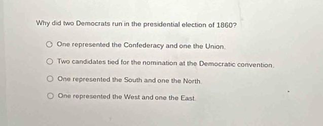 Why did two Democrats run in the presidential election of 1860?
One represented the Confederacy and one the Union.
Two candidates tied for the nomination at the Democratic convention.
One represented the South and one the North.
One represented the West and one the East.