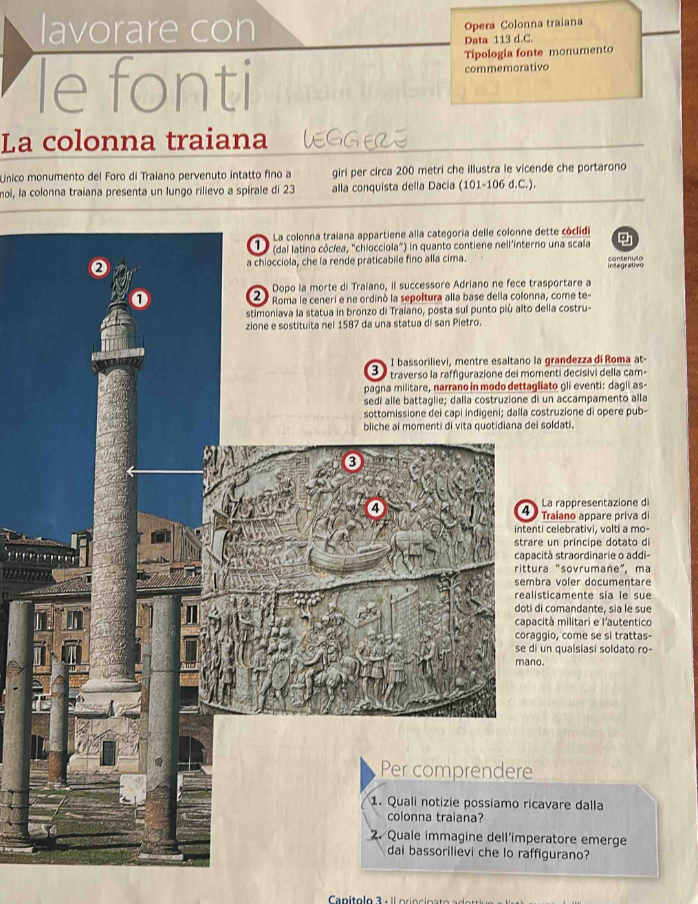 lavorare con 
Opera Colonna traiana 
Data 113 d C. 
Tipologia fonte monumento 
le fonti commemorativo 
La colonna traiana EGGEZI 
Unico monumento del Foro di Traiano pervenuto intatto fino a giri per circa 200 metri che illustra le vicende che portarono 
moi, la colonna traiana presenta un lungo rilievo a spirale di 23 alla conquista della Dacia (101-106 d.C.). 
ette còclidi 
o una scala 
contenuto 
integrativo 
sportare a 
a, come te- 
ella costru- 
grandezza di Roma at- 
enti decisivi della cam- 
iato gli eventi: dagli as- 
un accampamento alla 
struzione di opere pub- 
bliche ai momenti di vita quotidiana dei soldati. 
rappresentazione di 
ano appare priva di 
lebrativi, volti a mo- 
principe dotato di 
straordinarie o addi- 
“sovrumane”, ma 
voler documentare 
amente sia le sue 
mandante, sia le sue 
militari e l'autentico 
come se si trattas- 
qualsiasi soldato ro- 
re dalla 
ratore emerge 
gurano?