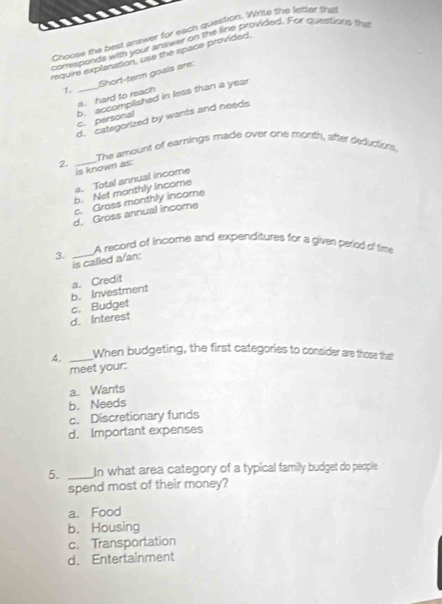 Choose the best answer for each question. Write the letter tha
corresponds with your answer on the line provided. For questions the
require explanation, use the space provided,
1. _Short-term goals are:
a. hard to reach
c. personal b. accomplished in less than a year
d. categorized by wants and needs
The amount of earnings made over one month, after deductions,
_2
is known as:
a. Total annual income
b. Net monthly income
c. Gross monthly income
d. Gross annual income
A record of income and expenditures for a given period of time
3._
is called a/an:
b. Investment a. Credit
c. Budget
d. Interest
4. _When budgeting, the first categories to consider are those that
meet your:
a. Wants
b. Needs
c. Discretionary funds
d. Important expenses
5. _In what area category of a typical family budget do people
spend most of their money?
a. Food
b. Housing
c. Transportation
d. Entertainment