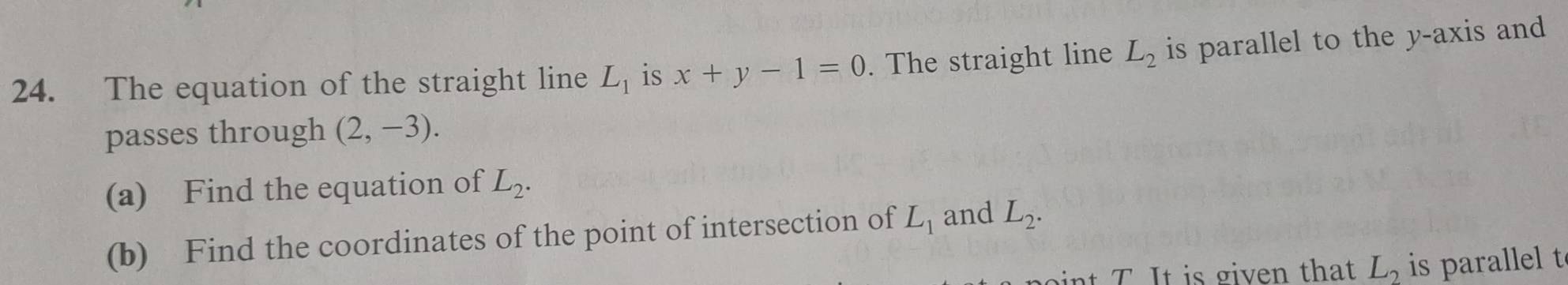 The equation of the straight line L_1 is x+y-1=0. The straight line L_2 is parallel to the y-axis and 
passes through (2,-3). 
(a) Find the equation of L_2. 
(b) Find the coordinates of the point of intersection of L_1 and L_2.
L_2 is parale t