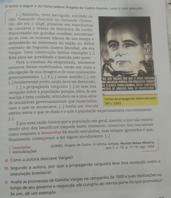 texto a seguir é da historiadora Ângela de Castro Gomes. Leia-o com atenção:
[...] Baixinho, meio barrigudo, sorrindo ou
não, fumando charutos ou tomando chimar-
rão, ele era o Gegê, presente em marchinhas
de carnaval e textos de literatura de cordel.
Discursando em grandes ocasiões, encontran-
do-se com os maiores líderes de seu tempo e
defendendo os interesses da nação no difícil
contexto da Segunda Guerra Mundial, ele era
Vargas. Uma construção mítica exemplar [...]
feita para ser acreditada e querida pelo povo.
Para o sucesso da empreitada, inúmeros
recursos foram mobilizados, tendo em vista a
divulgação de sua imagem e de suas realizações
governamentais. [...] E [...] nesse sentido [...] um
[...] fundamental ponto ainda deve ser destacado.
[...] a propaganda varguista [...] só teve boa
recepção entre a população porque, além de ser
maciça e bem cuidada, articulava-se a uma série
de iniciativas governamentais que materializa-
vam o que se anunciava. [...] havia um vínculo
efetivo entre o que se dizia e o que a população experimentava concretamente
[...].
É por essa razão básica que a população em geral, mesmo a que não estava
sendo alvo dos benefícios naquele exato momento, vivenciou tais iniciativas
como resposta a demandas há muito veiculadas, mas sempre ignoradas e que,
finalmente, começavam a ter algum atendimento. [...]
Demandas:  GOMES, Ângela de Castro. A última cartada. Revista Nossa História,
reivindicações. ano 1, n. 10, p. 17-19, ago. 2004.
a) Como a autora descreve Vargas?
b) Segundo a autora, por que a propaganda varguista teve boa recepção entre a
população brasileira?
c) Avalie as promessas de Getúlio Vargas na campanha de 1930 e suas realizações ao
longo de seu governo e responda: ele cumpriu ao menos parte do que prometeu?
Se sim, dê um exemplo.