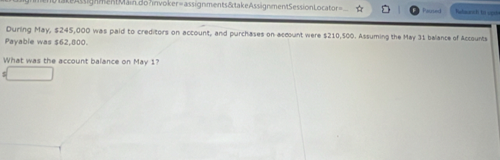 takeAssignmentMain.do?invoker=assignments&takeAssignmentSessionLocator= Paused Relaunch to upd 
During May, $245,000 was paid to creditors on account, and purchases on account were $210,500. Assuming the May 31 balance of Accounts 
Payable was $62,800. 
What was the account balance on May 1?
$