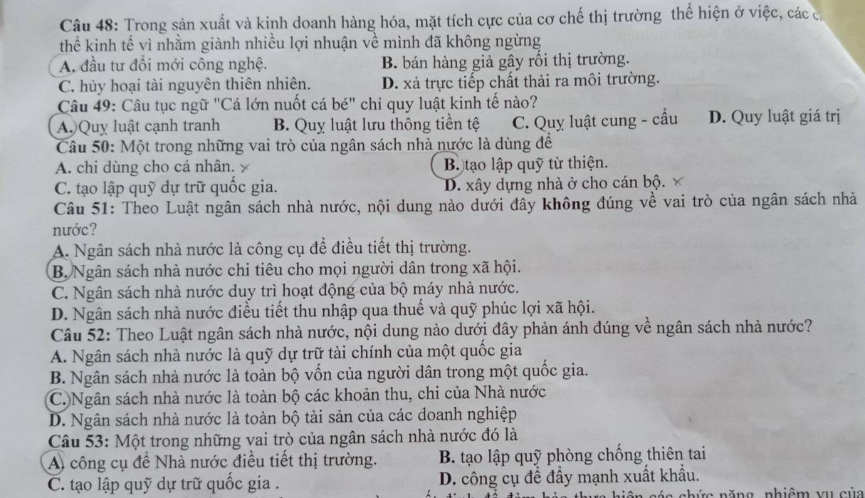 Trong sản xuất và kinh doanh hàng hóa, mặt tích cực của cơ chế thị trường thể hiện ở việc, các c
thể kinh tế vì nhằm giành nhiều lợi nhuận về mình đã không ngừng
A. đầu tư đổi mới công nghệ. B. bán hàng giả gây rối thị trường.
C. hủy hoại tài nguyên thiên nhiên. D. xả trực tiếp chất thải ra môi trường.
Câu 49: Câu tục ngữ "Cá lớn nuốt cá bé" chỉ quy luật kinh tế nào?
A.)Quỵ luật cạnh tranh B. Quy luật lưu thông tiền tệ C. Quy luật cung - cầu D. Quy luật giá trị
Câu 50: Một trong những vai trò của ngân sách nhà nước là dùng để
A. chi dùng cho cá nhân,  B. tạo lập quỹ từ thiện.
C. tạo lập quỹ dự trữ quốc gia. D. xây dựng nhà ở cho cán bộ. ×
Câu 51: Theo Luật ngân sách nhà nước, nội dung nào dưới đây không đúng về vai trò của ngân sách nhà
nước?
A. Ngân sách nhà nước là công cụ để điều tiết thị trường.
B. Ngân sách nhà nước chi tiêu cho mọi người dân trong xã hội.
C. Ngân sách nhà nước duy trì hoạt động của bộ máy nhà nước.
D. Ngân sách nhà nước điều tiết thu nhập qua thuế và quỹ phúc lợi xã hội.
Câu 52: Theo Luật ngân sách nhà nước, nội dung nào dưới đây phản ánh đúng về ngân sách nhà nước?
A. Ngân sách nhà nước là quỹ dự trữ tài chính của một quốc gia
B. Ngân sách nhà nước là toàn bộ vốn của người dân trong một quốc gia.
C. Ngân sách nhà nước là toàn bộ các khoản thu, chi của Nhà nước
D. Ngân sách nhà nước là toàn bộ tài sản của các doanh nghiệp
Câu 53: Một trong những vai trò của ngân sách nhà nước đó là
A) công cụ để Nhà nước điều tiết thị trường. B. tạo lập quỹ phòng chống thiên tai
C. tạo lập quỹ dự trữ quốc gia . D. công cụ để đẩy mạnh xuất khẩu.
c  n ăng  nhiêm v u c ủ a