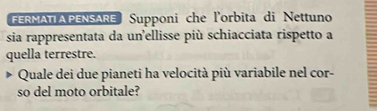 FERMATIA PENSARE Supponi che l'orbita di Nettuno 
sia rappresentata da unellisse più schiacciata rispetto a 
quella terrestre. 
Quale dei due pianeti ha velocità più variabile nel cor- 
so del moto orbitale?