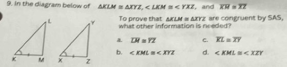 In the diagram below of △ KLM≌ △ XYZ, , and overline KM≌ overline XZ
To prove that △ KLM≌ △ XYZ are congruent by SAS,
what other information is needed?
a. overline LM≌ overline YZ C. overline KL≌ overline XY
b. ∠ KML≌ ∠ XYZ d. ∠ KML≌ ∠ XZY