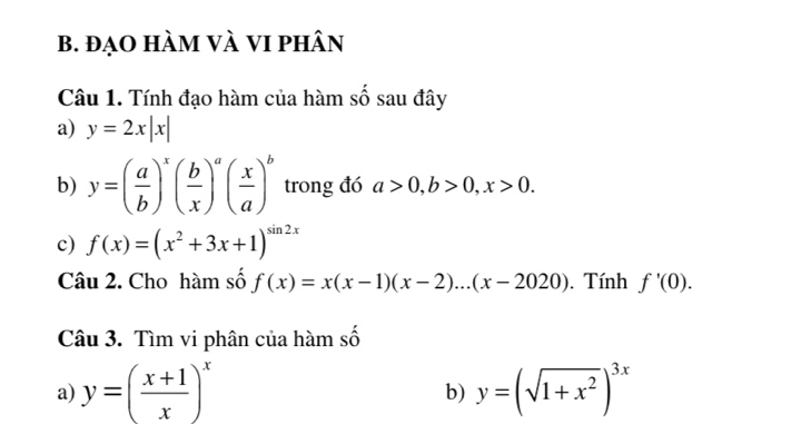 đạo hàm và vi phân 
Câu 1. Tính đạo hàm của hàm số sau đây 
a) y=2x|x|
b) y=( a/b )^x( b/x )^a( x/a )^b trong đó a>0, b>0, x>0. 
c) f(x)=(x^2+3x+1)^sin 2x
Câu 2. Cho hàm số f(x)=x(x-1)(x-2)...(x-2020). Tính f'(0). 
Câu 3. Tìm vi phân của hàm số 
a) y=( (x+1)/x )^x y=(sqrt(1+x^2))^3x
b)