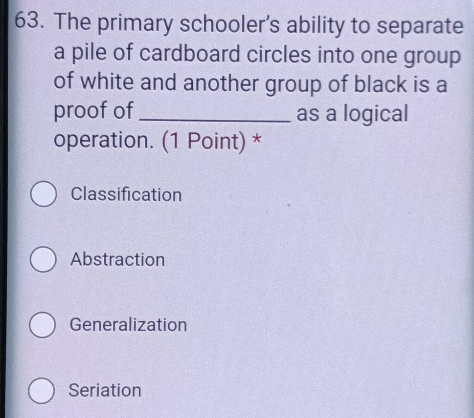 The primary schooler’s ability to separate
a pile of cardboard circles into one group
of white and another group of black is a
proof of _as a logical
operation. (1 Point) *
Classification
Abstraction
Generalization
Seriation