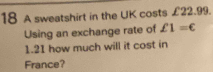 A sweatshirt in the UK costs £22.99. 
Using an exchange rate of £1=€
1.21 how much will it cost in 
France?