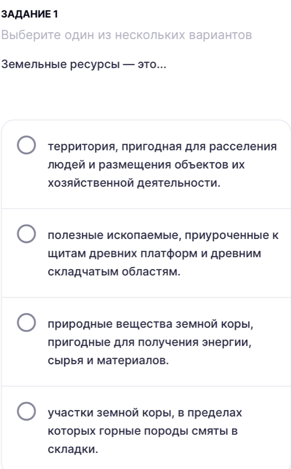 3AДAHИE 1
Выберите один из нескольких вариантов
Земельные ресурсы — это.
ΤерриΤория, пригодная для расселения
людей и размещения объектов их
Χозяйственной деятельности.
лолезные исколаемые, приуроченныιе к
Шитам древних платформ и древним
складчатым областям.
лриродные вещества земной коры,
пригодные для получения энергии,
сырыя и материалов.
участки земной коры, в лределах
коТорых горные породы смяТыΙ в
склаДки.