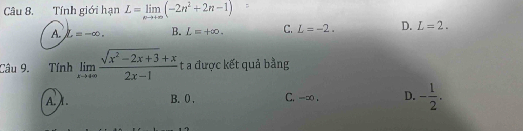 Tính giới hạn L=limlimits _nto +∈fty (-2n^2+2n-1)
D.
A. L=-∈fty.
B. L=+∈fty.
C. L=-2. L=2. 
Câu 9. Tính limlimits _xto +∈fty  (sqrt(x^2-2x+3)+x)/2x-1  t a được kết quả bằng
A. ) 1. B. 0. C. -∞. D. - 1/2 .