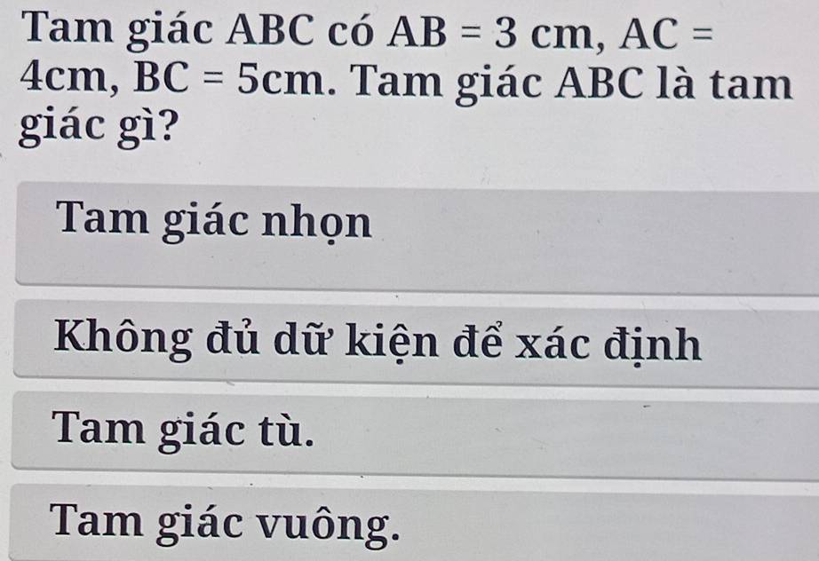 Tam giác ABC có AB=3cm, AC=
4cm, BC=5cm. Tam giác ABC là tam
giác gì?
Tam giác nhọn
Không đủ dữ kiện để xác định
Tam giác tù.
Tam giác vuông.