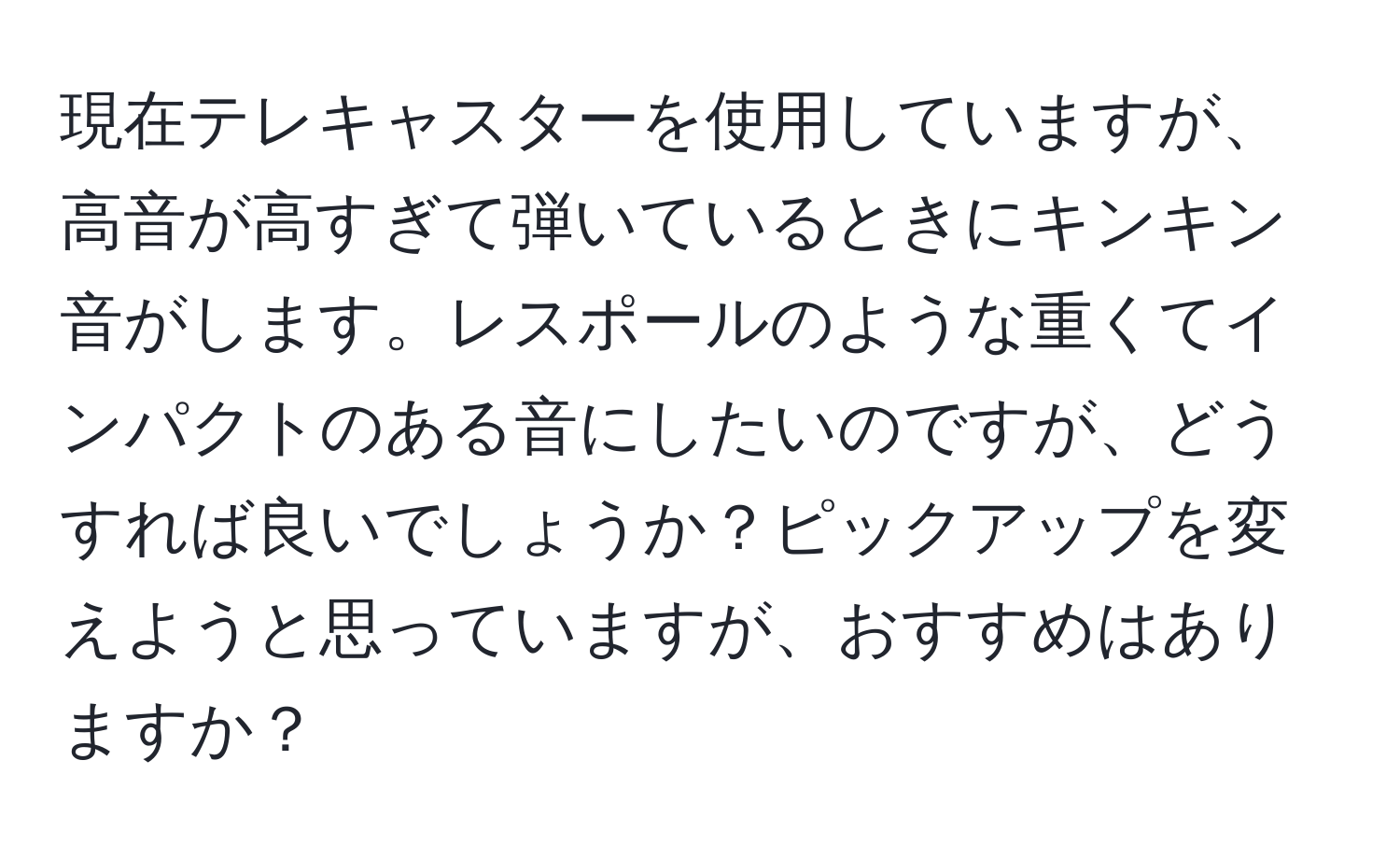 現在テレキャスターを使用していますが、高音が高すぎて弾いているときにキンキン音がします。レスポールのような重くてインパクトのある音にしたいのですが、どうすれば良いでしょうか？ピックアップを変えようと思っていますが、おすすめはありますか？