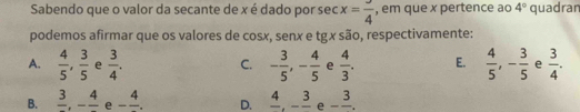 Sabendo que o valor da secante de x é dado por se ex=frac 4 , em que x pertence ao 4° quadran
podemos afirmar que os valores de cosx, senx e tgx são, respectivamente:
A.  4/5 ,  3/5  e  3/4 . - 3/5 , - 4/5  e  4/3 . E.  4/5 , - 3/5  e  3/4 . 
C.
B. frac 3, -frac 4 e -frac 4. D. frac 4, -frac 3 e -frac 3.