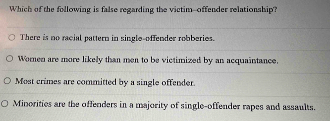 Which of the following is false regarding the victim--offender relationship?
There is no racial pattern in single-offender robberies.
Women are more likely than men to be victimized by an acquaintance.
Most crimes are committed by a single offender.
Minorities are the offenders in a majority of single-offender rapes and assaults.